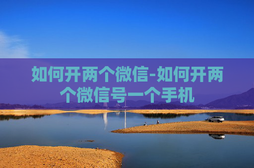 如何开两个微信-如何开两个微信号一个手机 如何开两个微信-如何开两个微信号一个手机