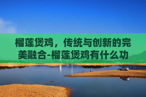 榴莲煲鸡,传统与创新的完美融合-榴莲煲鸡有什么功效 榴莲煲鸡,传统与创新的完美融合-榴莲煲鸡有什么功效