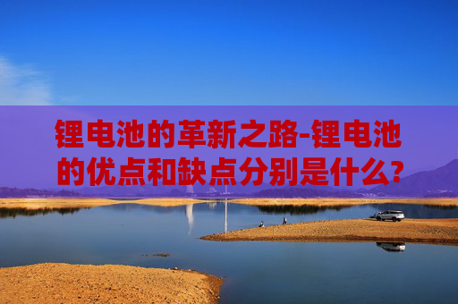 锂电池的革新之路-锂电池的优点和缺点分别是什么?