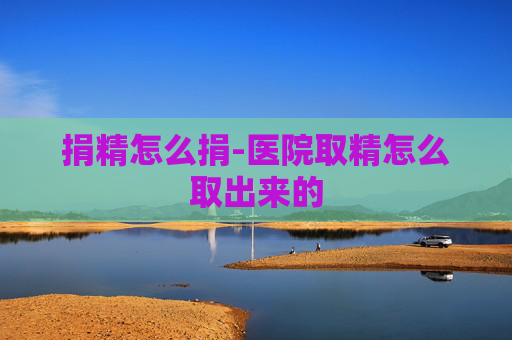 捐精怎么捐-医院取精怎么取出来的 捐精怎么捐-医院取精怎么取出来的