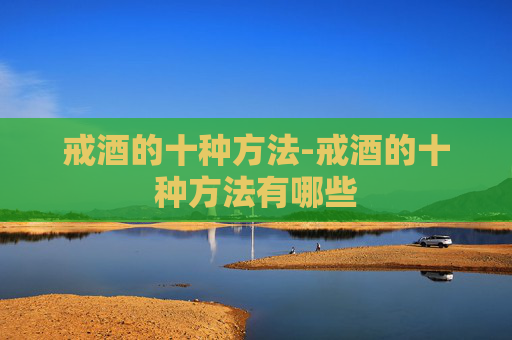 戒酒的十种方法-戒酒的十种方法有哪些 戒酒的十种方法-戒酒的十种方法有哪些