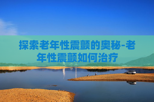 探索老年性震颤的奥秘-老年性震颤如何治疗 探索老年性震颤的奥秘-老年性震颤如何治疗