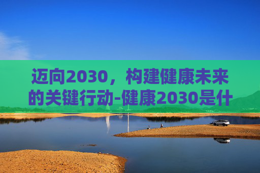 迈向2030，构建健康未来的关键行动-健康2030是什么意思