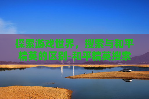 探索游戏世界，搜索与和平精英的区别-和平精英搜索者
