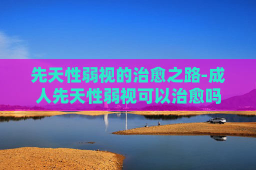 先天性弱视的治愈之路-成人先天性弱视可以治愈吗