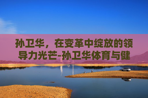 孙卫华，在变革中绽放的领导力光芒-孙卫华体育与健康