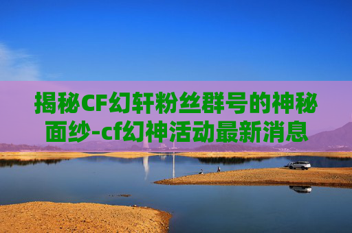 揭秘CF幻轩粉丝群号的神秘面纱-cf幻神活动最新消息2026