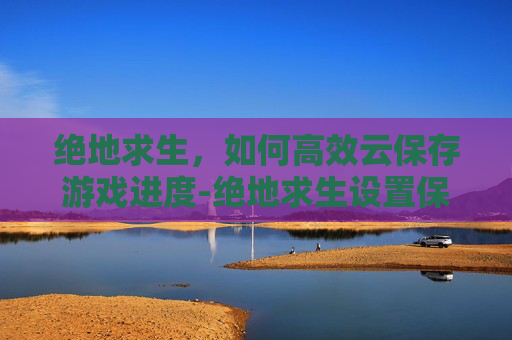 绝地求生，如何高效云保存游戏进度-绝地求生设置保存云端