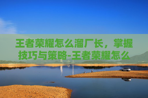 王者荣耀怎么溜厂长，掌握技巧与策略-王者荣耀怎么溜厂长的
