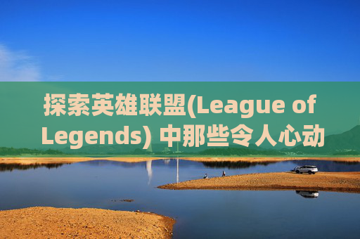 探索英雄联盟(League of Legends) 中那些令人心动的皮肤-lol买什么皮肤好一点