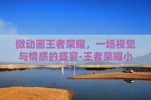 微动画王者荣耀，一场视觉与情感的盛宴-王者荣耀小动画