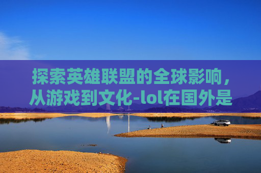 探索英雄联盟的全球影响，从游戏到文化-lol在国外是什么意思