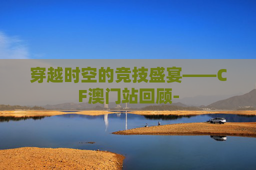 穿越时空的竞技盛宴——CF澳门站回顾-