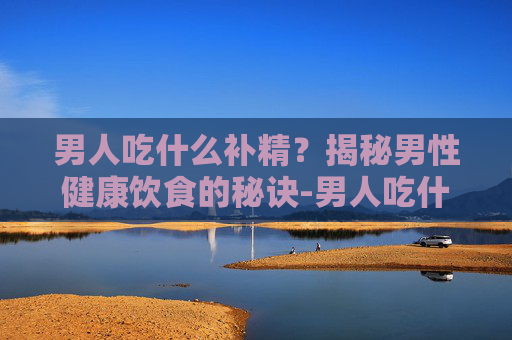 男人吃什么补精？揭秘男性健康饮食的秘诀-男人吃什么补精效果最好