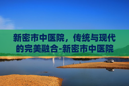 新密市中医院，传统与现代的完美融合-新密市中医院官网