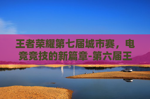 王者荣耀第七届城市赛，电竞竞技的新篇章-第六届王者荣耀城市赛全国总决赛