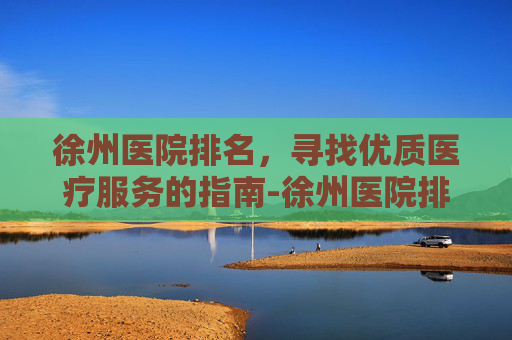 徐州医院排名，寻找优质医疗服务的指南-徐州医院排名前十