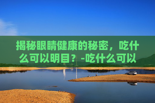 揭秘眼睛健康的秘密，吃什么可以明目？-吃什么可以明目缓解眼疲劳