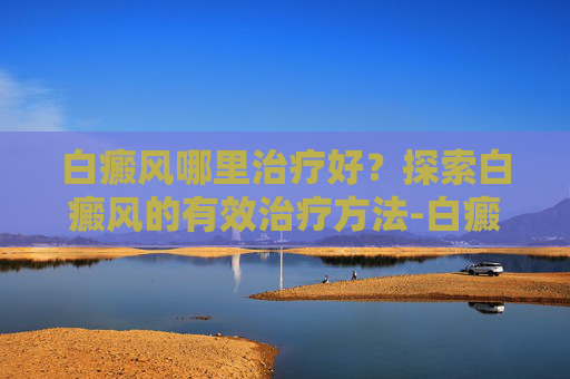 白癜风哪里治疗好？探索白癜风的有效治疗方法-白癜风哪里治疗好