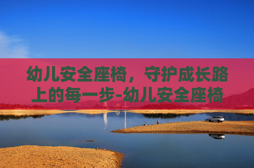 幼儿安全座椅，守护成长路上的每一步-幼儿安全座椅哪个牌子好