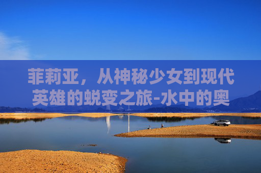 菲莉亚，从神秘少女到现代英雄的蜕变之旅-水中的奥菲莉亚