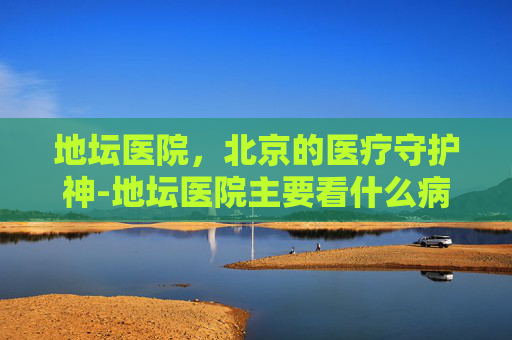 地坛医院，北京的医疗守护神-地坛医院主要看什么病