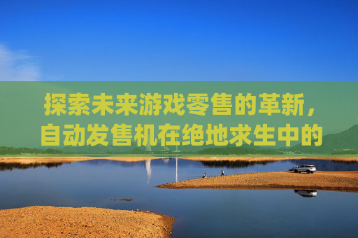探索未来游戏零售的革新，自动发售机在绝地求生中的实践与展望-pubg官方自助