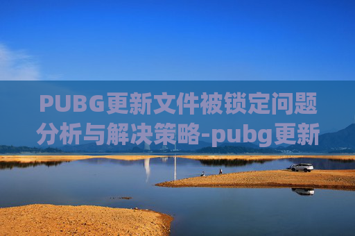 PUBG更新文件被锁定问题分析与解决策略-pubg更新文件被锁定 PUBG更新文件被锁定问题分析与解决策略-pubg更新文件被锁定