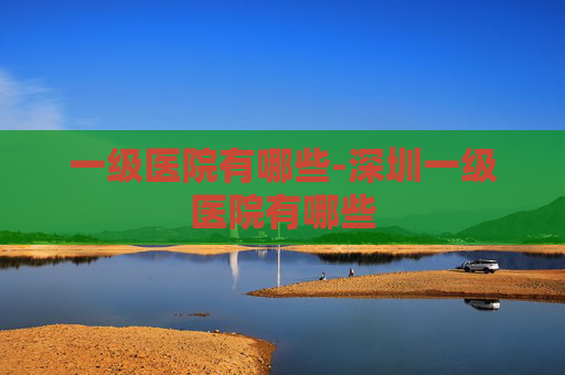 一级医院有哪些-深圳一级医院有哪些