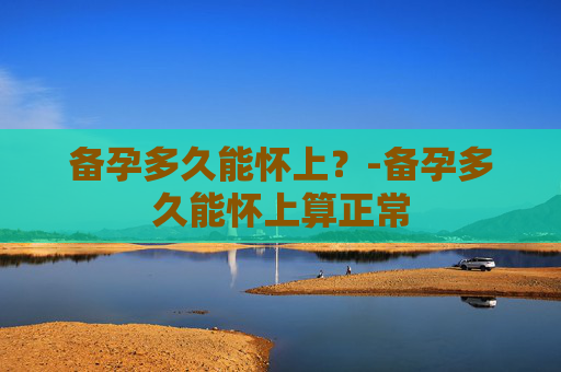 备孕多久能怀上？-备孕多久能怀上算正常