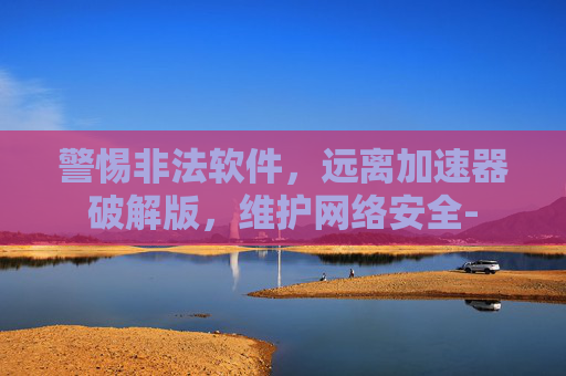 警惕非法软件，远离加速器破解版，维护网络安全-