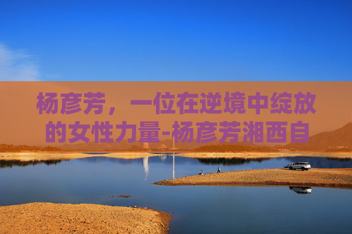 杨彦芳，一位在逆境中绽放的女性力量-杨彦芳湘西自治州