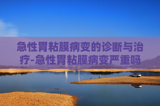 急性胃粘膜病变的诊断与治疗-急性胃粘膜病变严重吗 急性胃粘膜病变的诊断与治疗-急性胃粘膜病变严重吗