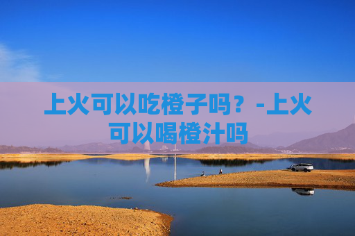 上火可以吃橙子吗？-上火可以喝橙汁吗