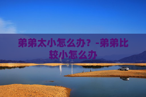 弟弟太小怎么办？-弟弟比较小怎么办