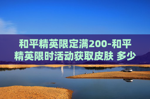 和平精英限定满200-和平精英限时活动获取皮肤 多少钱