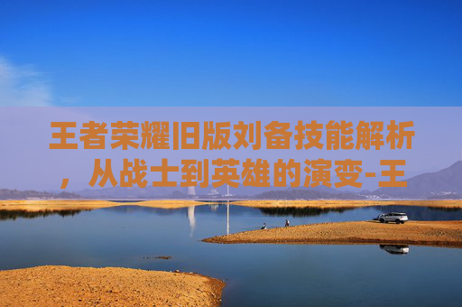王者荣耀旧版刘备技能解析，从战士到英雄的演变-王者荣耀旧版刘备技能怎么用