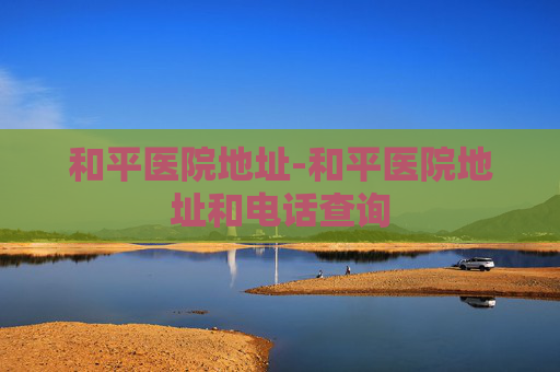 和平医院地址-和平医院地址和电话查询