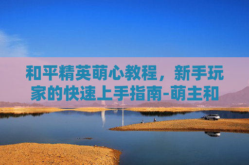 和平精英萌心教程，新手玩家的快速上手指南-萌主和平精英
