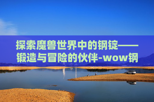 探索魔兽世界中的钢锭——锻造与冒险的伙伴-wow钢锭怎么做