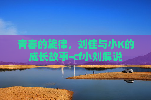 青春的旋律，刘佳与小K的成长故事-cf小刘解说