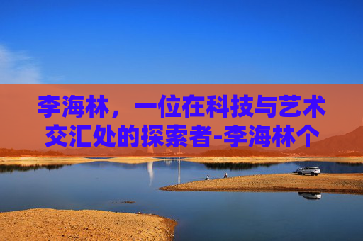 李海林，一位在科技与艺术交汇处的探索者-李海林个人资料
