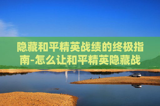 隐藏和平精英战绩的终极指南-怎么让和平精英隐藏战绩显示