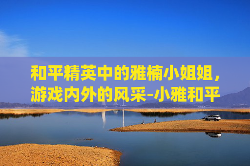 和平精英中的雅楠小姐姐，游戏内外的风采-小雅和平精英vlog