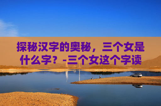 探秘汉字的奥秘，三个女是什么字？-三个女这个字读什么