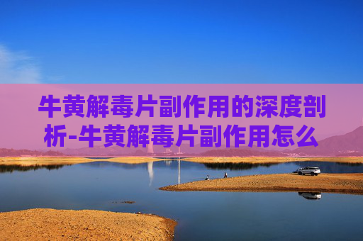 牛黄解毒片副作用的深度剖析-牛黄解毒片副作用怎么缓解