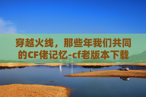 穿越火线，那些年我们共同的CF佬记忆-cf老版本下载