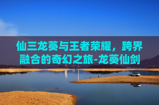 仙三龙葵与王者荣耀，跨界融合的奇幻之旅-龙葵仙剑3
