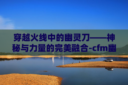 穿越火线中的幽灵刀——神秘与力量的完美融合-cfm幽灵刀锋怎么获得