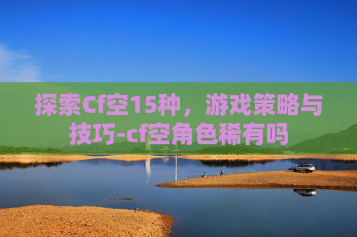 探索Cf空15种,游戏策略与技巧-cf空角色稀有吗 探索Cf空15种,游戏策略与技巧-cf空角色稀有吗